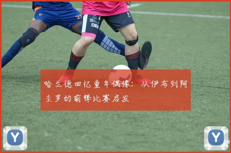 哈兰德回忆童年偶像：从伊布到阿圭罗的前锋比赛启发
