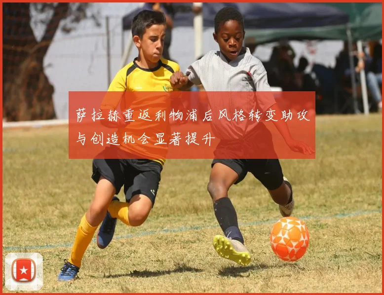 萨拉赫重返利物浦后风格转变助攻与创造机会显著提升