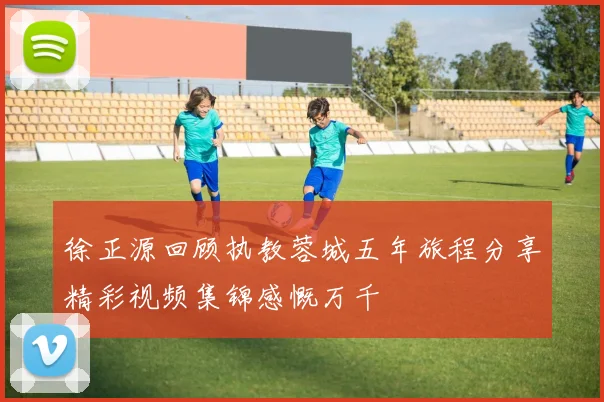 徐正源回顾执教蓉城五年旅程分享精彩视频集锦感慨万千