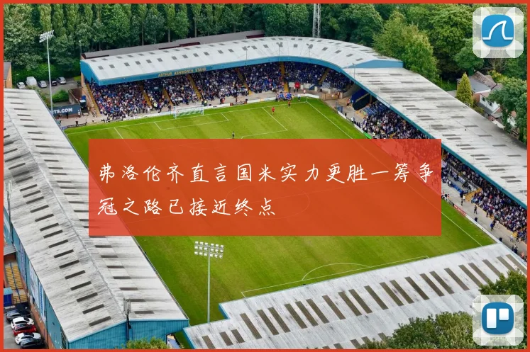 弗洛伦齐直言国米实力更胜一筹争冠之路已接近终点