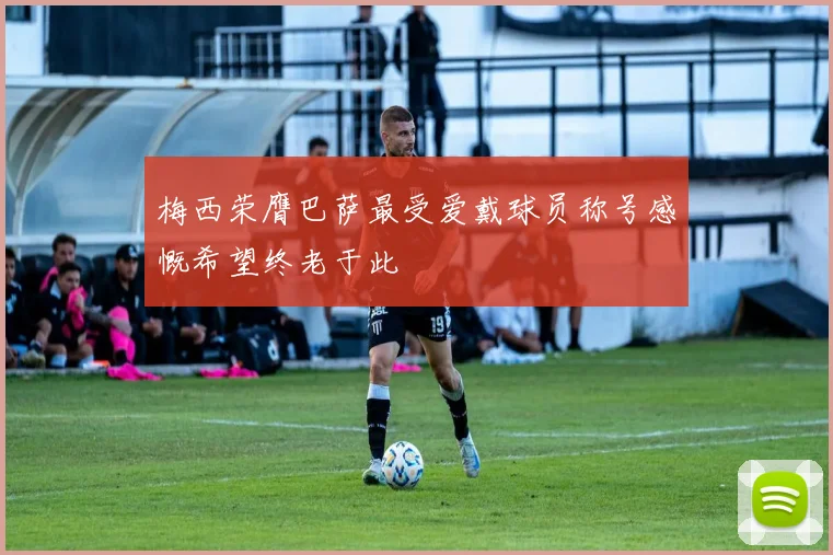 梅西荣膺巴萨最受爱戴球员称号感慨希望终老于此