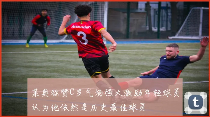 莱奥称赞C罗气场强大激励年轻球员认为他依然是历史最佳球员
