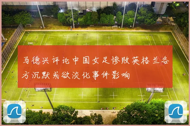马德兴评论中国女足惨败英格兰各方沉默或欲淡化事件影响