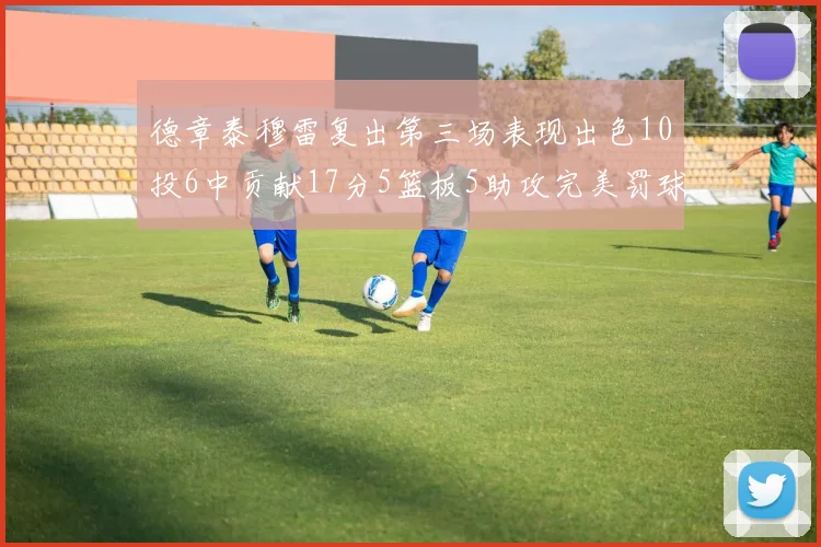 德章泰穆雷复出第三场表现出色10投6中贡献17分5篮板5助攻完美罚球4中4