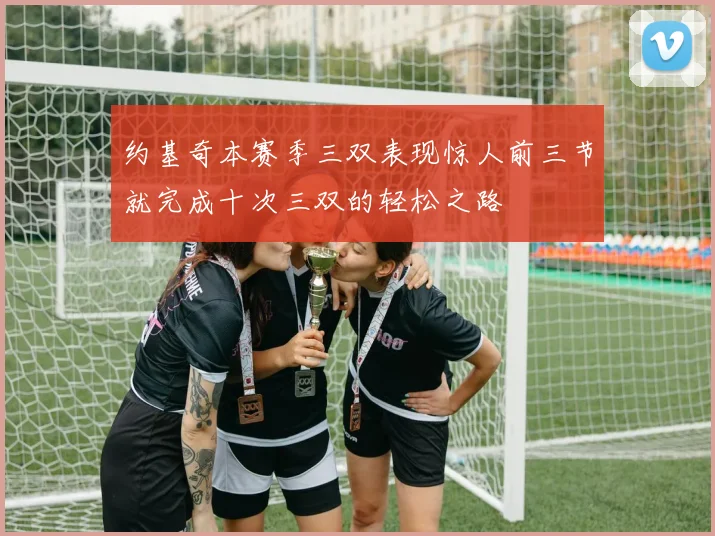 约基奇本赛季三双表现惊人前三节就完成十次三双的轻松之路