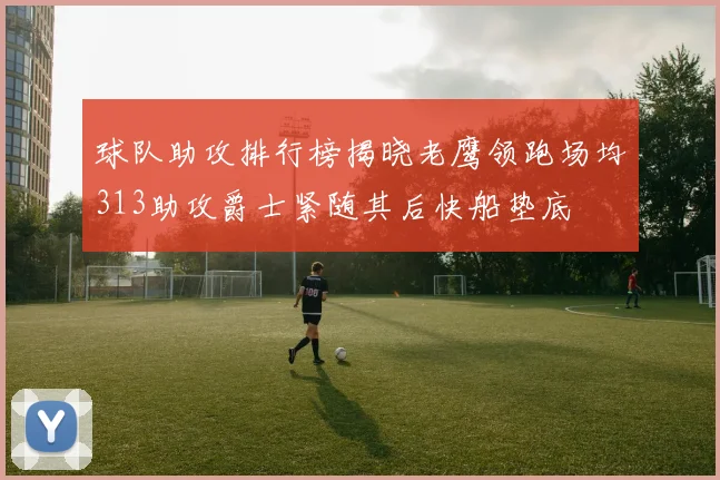 球队助攻排行榜揭晓老鹰领跑场均313助攻爵士紧随其后快船垫底