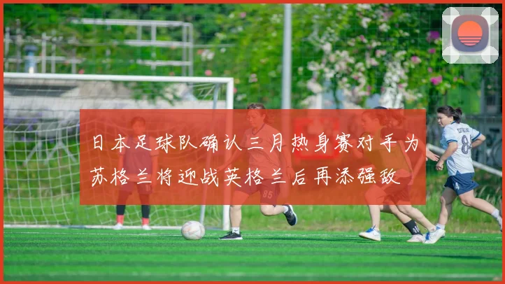 日本足球队确认三月热身赛对手为苏格兰将迎战英格兰后再添强敌