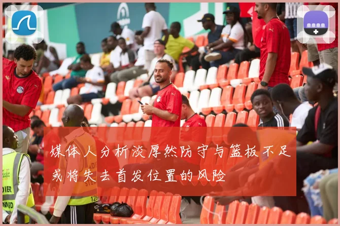 媒体人分析淡厚然防守与篮板不足或将失去首发位置的风险