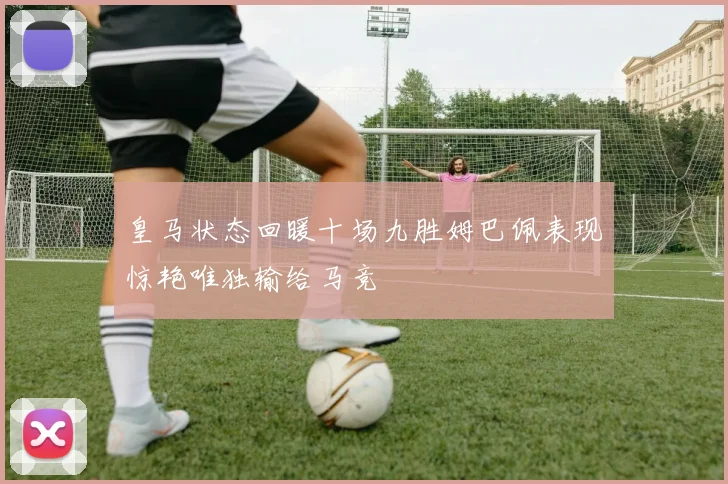 皇马状态回暖十场九胜姆巴佩表现惊艳唯独输给马竞