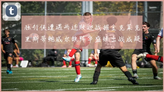 独行侠遭遇两连败迎战掘金克莱克里斯蒂鲍威尔缺阵华盛顿出战成疑