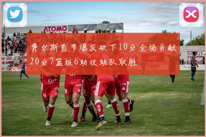 费尔斯首节爆发砍下10分全场贡献20分7篮板6助攻助队取胜