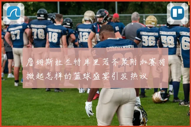 詹姆斯杜兰特库里若齐聚附加赛将掀起怎样的篮球盛宴引发热议