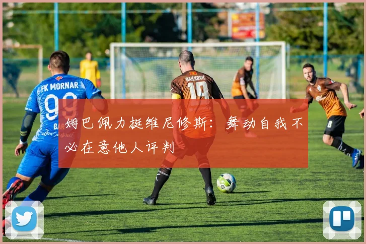姆巴佩力挺维尼修斯：舞动自我不必在意他人评判