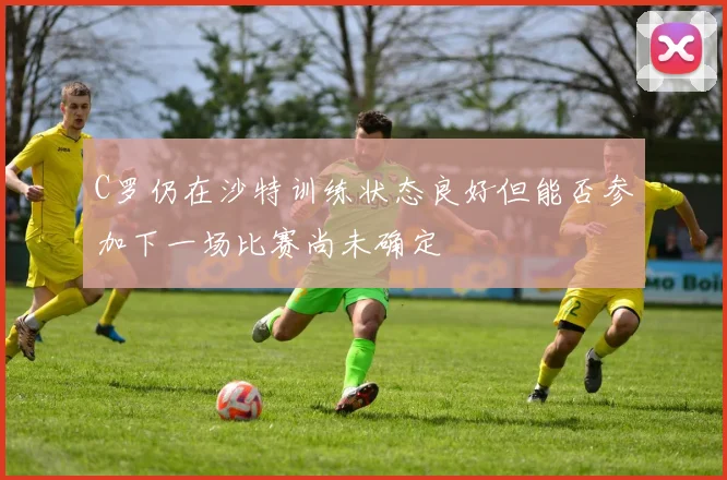 C罗仍在沙特训练状态良好但能否参加下一场比赛尚未确定