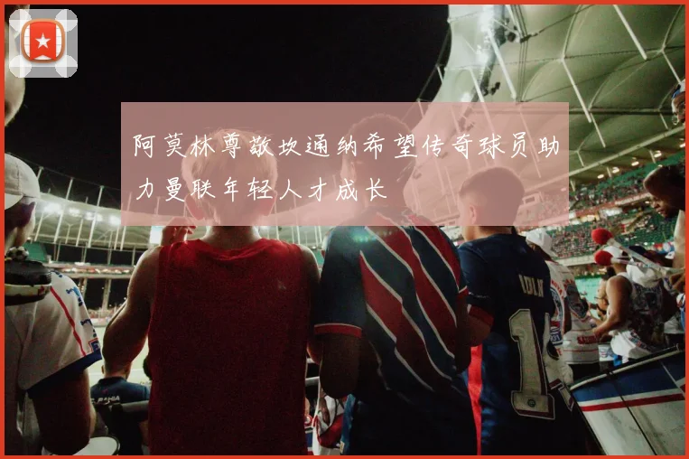 阿莫林尊敬坎通纳希望传奇球员助力曼联年轻人才成长