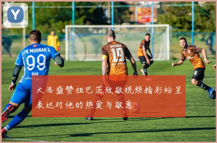 大洛盛赞祖巴茨致敬视频精彩纷呈表达对他的热爱与敬意