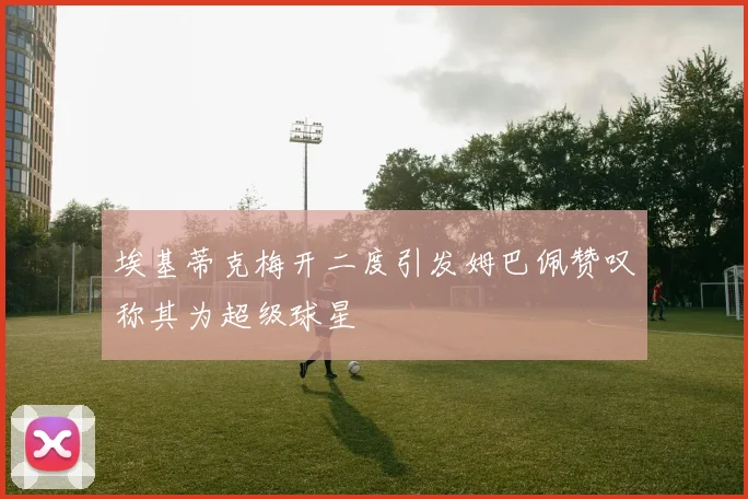埃基蒂克梅开二度引发姆巴佩赞叹称其为超级球星