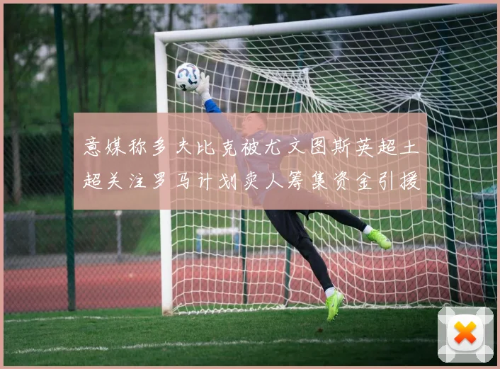 意媒称多夫比克被尤文图斯英超土超关注罗马计划卖人筹集资金引援