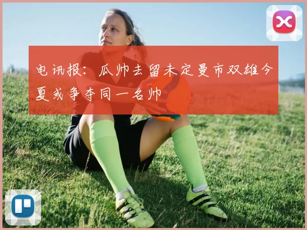 电讯报：瓜帅去留未定曼市双雄今夏或争夺同一名帅