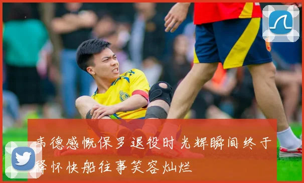 韦德感慨保罗退役时光辉瞬间终于释怀快船往事笑容灿烂
