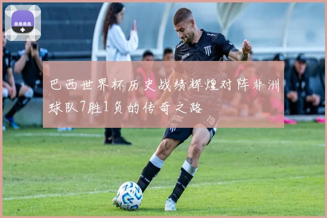 巴西世界杯历史战绩辉煌对阵非洲球队7胜1负的传奇之路