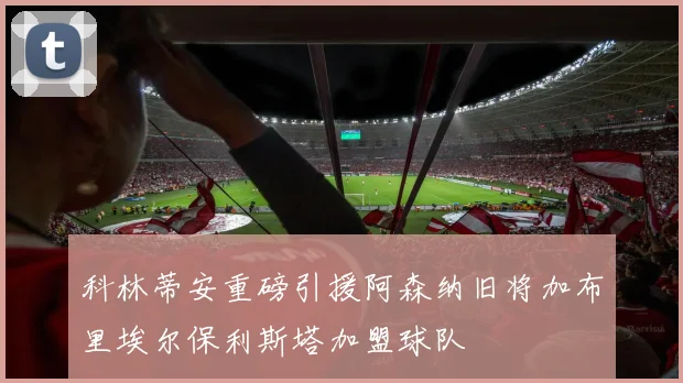科林蒂安重磅引援阿森纳旧将加布里埃尔保利斯塔加盟球队