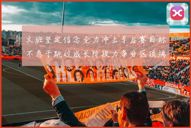 文班坚定信念全力冲击季后赛目标不急于跳过成长阶段力争分区顶端