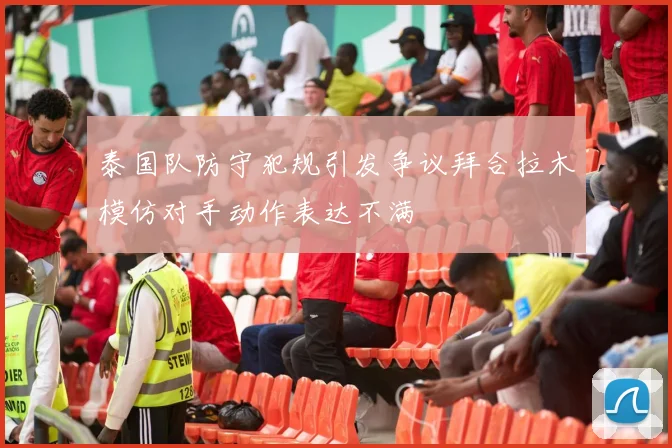 泰国队防守犯规引发争议拜合拉木模仿对手动作表达不满