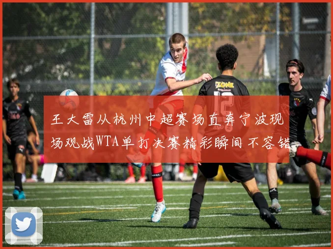 王大雷从杭州中超赛场直奔宁波现场观战WTA单打决赛精彩瞬间不容错过