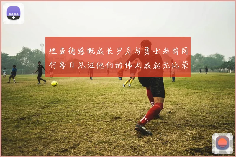 理查德感慨成长岁月与勇士老将同行每日见证他们的伟大成就无比荣幸