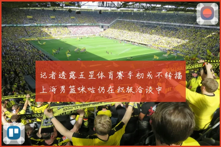 记者透露五星体育赛季初或不转播上海男篮咪咕仍在积极洽谈中