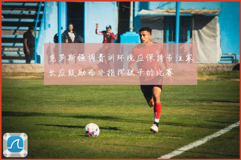 克罗斯强调青训环境应保持专注家长应鼓励而非指挥孩子的比赛
