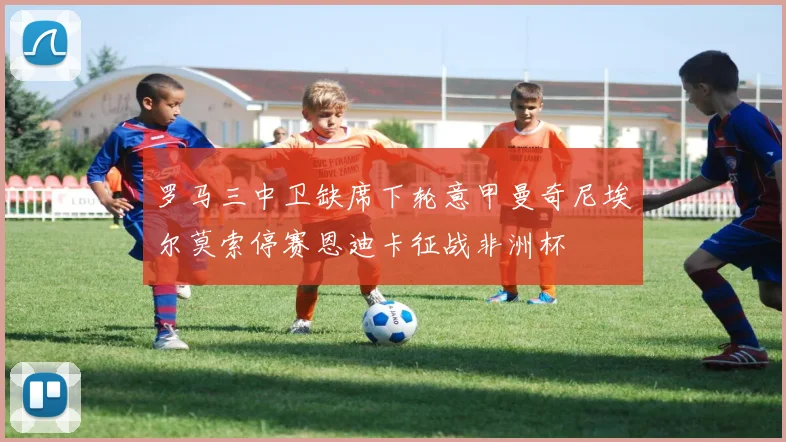 罗马三中卫缺席下轮意甲曼奇尼埃尔莫索停赛恩迪卡征战非洲杯