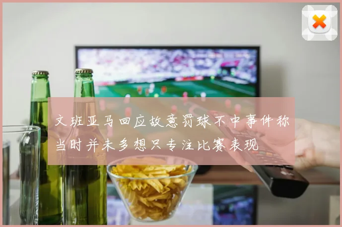文班亚马回应故意罚球不中事件称当时并未多想只专注比赛表现