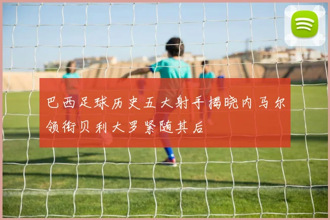 巴西足球历史五大射手揭晓内马尔领衔贝利大罗紧随其后
