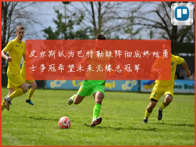 皮尔斯认为巴特勒缺阵彻底终结勇士争冠希望未来无缘总冠军