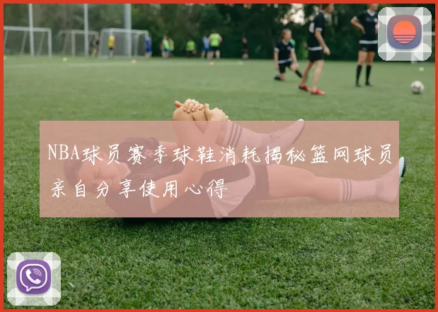 NBA球员赛季球鞋消耗揭秘篮网球员亲自分享使用心得