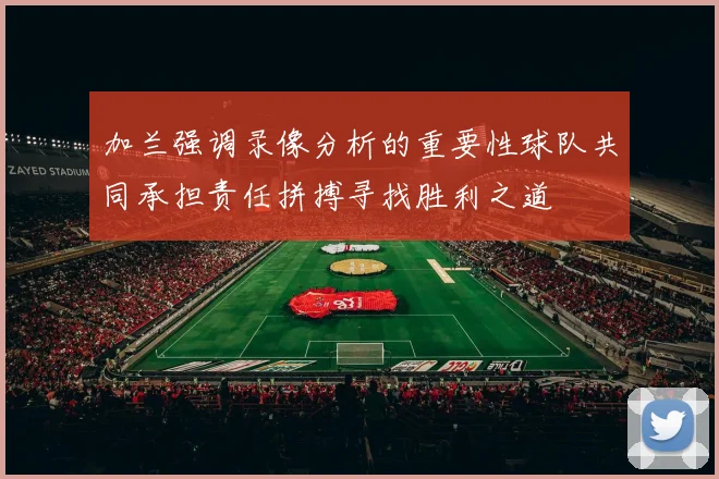 加兰强调录像分析的重要性球队共同承担责任拼搏寻找胜利之道